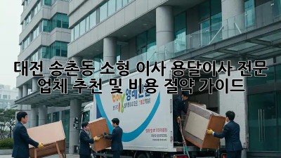대전 송촌동 소형 이사, 용달이사 전문 업체 추천 및 비용 절약 가이드